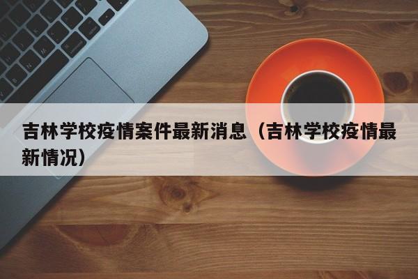 吉林学校疫情案件最新消息(吉林学校疫情最新情况)