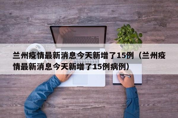 兰州疫情最新消息今天新增了15例(兰州疫情最新消息今天新增了15例病例)
