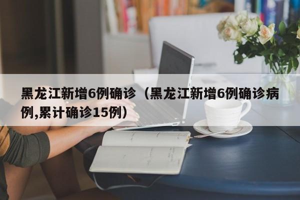 黑龙江新增6例确诊(黑龙江新增6例确诊病例,累计确诊15例)