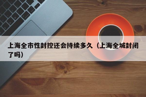 上海全市性封控还会持续多久(上海全城封闭了吗)