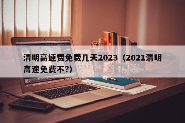清明高速费免费几天2023(2021清明高速免费不?)