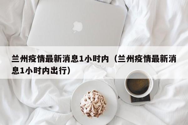 兰州疫情最新消息1小时内(兰州疫情最新消息1小时内出行)