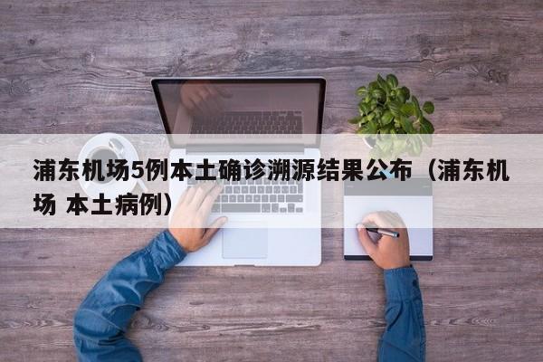 浦东机场5例本土确诊溯源结果公布(浦东机场 本土病例)