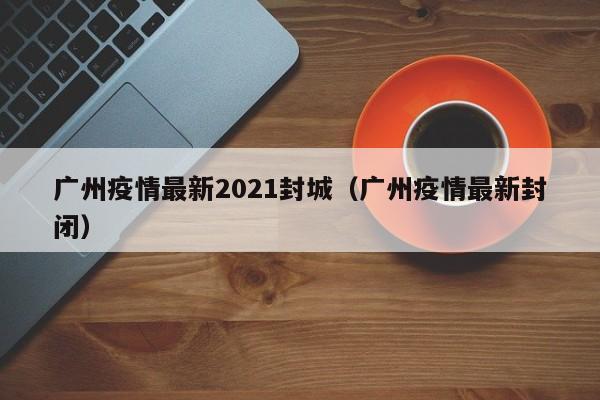 广州疫情最新2021封城(广州疫情最新封闭)