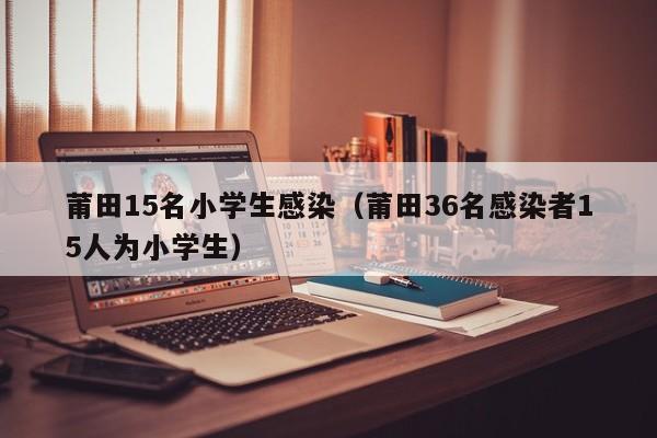 莆田15名小学生感染(莆田36名感染者15人为小学生)