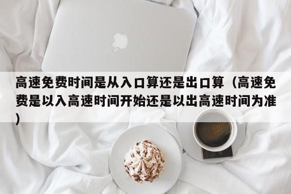 高速免费时间是从入口算还是出口算(高速免费是以入高速时间开始还是以出高速时间为准)