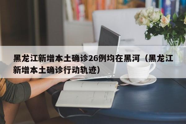 黑龙江新增本土确诊26例均在黑河(黑龙江新增本土确诊行动轨迹)